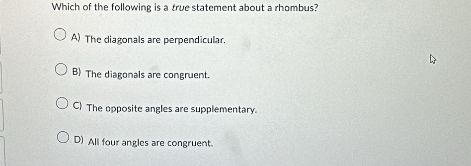 Which of the following is a true statement about a rhombus?
A) The diagonals are perpendicular.
B) The diagonals are congruent.
C) The opposite angles are supplementary.
D) All four angles are congruent.