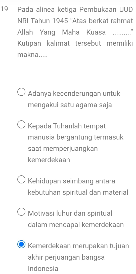 Pada alinea ketiga Pembukaan UUD
NRI Tahun 1945 “Atas berkat rahmat
Allah Yang Maha Kuasa _"
Kutipan kalimat tersebut memiliki
makna.....
Adanya kecenderungan untuk
mengakui satu agama saja
Kepada Tuhanlah tempat
manusia bergantung termasuk
saat memperjuangkan
kemerdekaan
Kehidupan seimbang antara
kebutuhan spiritual dan material
Motivasi luhur dan spiritual
dalam mencapai kemerdekaan
Kemerdekaan merupakan tujuan
akhir perjuangan bangsa
Indonesia