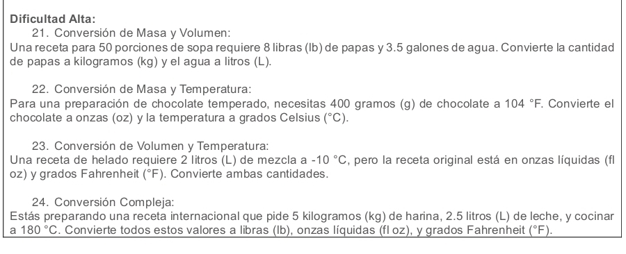 Dificultad Alta: 
21. Conversión de Masa y Volumen: 
Una receta para 50 porciones de sopa requiere 8 libras (Ib) de papas y 3.5 galones de agua. Convierte la cantidad 
de papas a kilogramos (kg) y el agua a litros (L). 
22. Conversión de Masa y Temperatura: 
Para una preparación de chocolate temperado, necesitas 400 gramos (g) de chocolate a 104°F. . Convierte el 
chocolate a onzas (oz) y la temperatura a grados Celsius (^circ C). 
23. Conversión de Volumen y Temperatura: 
Una receta de helado requiere 2 litros (L) de mezcla a -10°C , pero la receta original está en onzas líquidas (fl
oz) y grados Fahrenheit (^circ F). Convierte ambas cantidades. 
24. Conversión Compleja: 
Estás preparando una receta internacional que pide 5 kilogramos (kg) de harina, 2.5 litros (L) de leche, y cocinar 
a 180°C. Convierte todos estos valores a libras (Ib), onzas líquidas (fl oz), y grados Fahrenheit (^circ F).