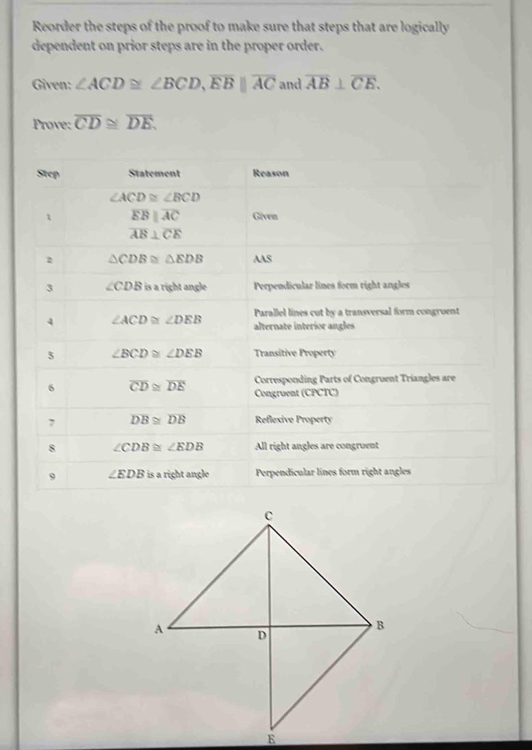 Reorder the steps of the proof to make sure that steps that are logically
dependent on prior steps are in the proper order.
Given: ∠ ACD≌ ∠ BCD,overline EB||overline AC and overline AB⊥ overline CE.
Prove: overline CD≌ overline DE