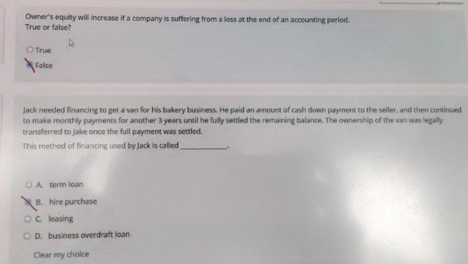 Owner's equity will increase if a company is suffering from a loss at the end of an accounting period.
True or false?
True
False
Jack needed financing to get a van for his bakery business. He paid an amount of cash down payment to the seller, and then continued
to make monthly payments for another 3 years until he fully settled the remaining balance. The ownership of the van was legally
transferred to Jake once the full payment was settled.
This method of financing used by Jack is called_
.
A. term loan
B. hire purchase
C. leasing
D. business overdraft loan
Clear my choice