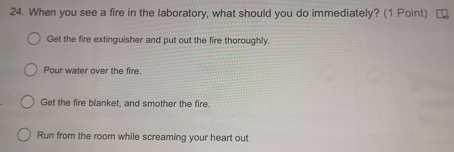 When you see a fire in the laboratory, what should you do immediately? (1 Point)
Get the fire extinguisher and put out the fire thoroughly.
Pour water over the fire.
Get the fire blanket, and smother the fire.
Run from the room while screaming your heart out