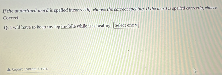 If the underlined word is spelled incorrectly, choose the correct spelling. If the word is spelled correctly, choose 
Correct. 
Q. I will have to keep my leg imobile while it is healing. | Select one ≌ 
A Report Content Errors