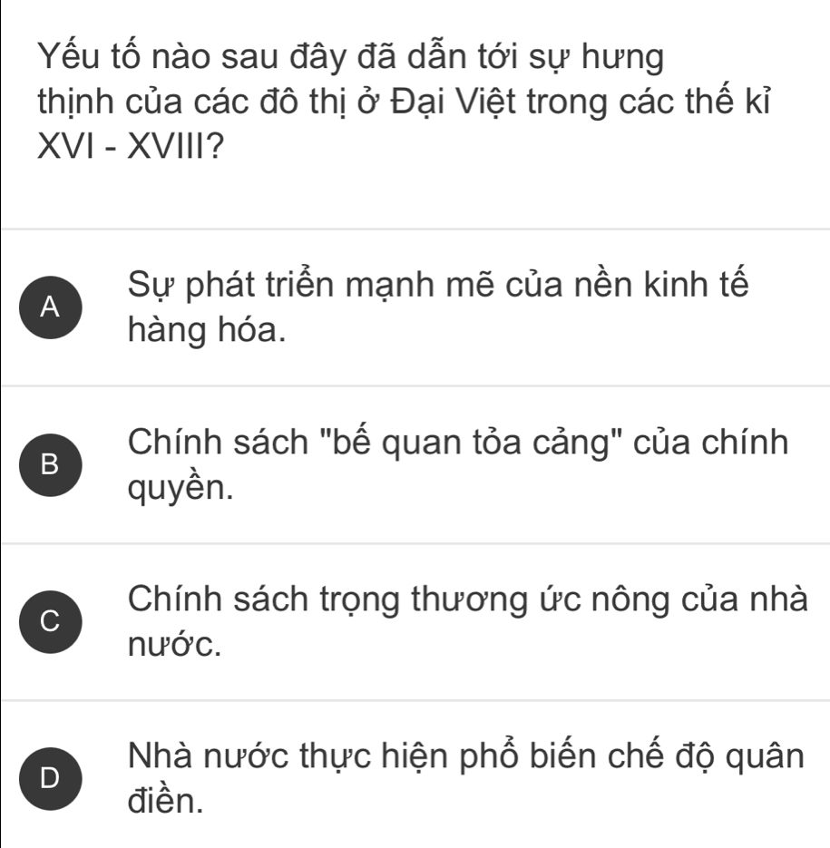 Yếu tố nào sau đây đã dẫn tới sự hưng
thịnh của các đô thị ở Đại Việt trong các thế kỉ
XVI - XVIII?
Sự phát triển mạnh mẽ của nền kinh tế
A
hàng hóa.
Chính sách "bế quan tỏa cảng" của chính
B
quyền.
C
Chính sách trọng thương ức nông của nhà
nước.
D
Nhà nước thực hiện phổ biến chế độ quân
điền.