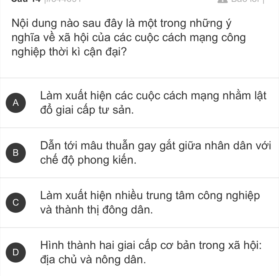 Nội dung nào sau đây là một trong những ý
nghĩa về xã hội của các cuộc cách mạng công
nghiệp thời kì cận đại?
Làm xuất hiện các cuộc cách mạng nhằm lật
A
đổ giai cấp tư sản.
Dẫn tới mâu thuẫn gay gắt giữa nhân dân với
B
chế độ phong kiến.
C
Làm xuất hiện nhiều trung tâm công nghiệp
và thành thị đông dân.
D
Hình thành hai giai cấp cơ bản trong xã hội:
địa chủ và nông dân.