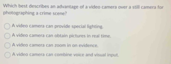 Which best describes an advantage of a video camera over a still camera for
photographing a crime scene?
A video camera can provide special lighting.
A video camera can obtain pictures in real time.
A video camera can zoom in on evidence.
A video camera can combine voice and visual input.