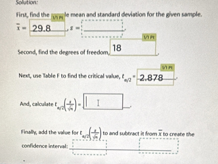 Solution: 
First, find the 1/1 P le mean and standard deviation for the given sample.
overline x=29.8^(_ ), s=_ , 
1/1 Pt 
Second, find the degrees of freedom, 18 □ 

Next, use Table F to find the critical value, t_a/2=2.878
And, calculate t_a/2( s/sqrt(n) )=. 
Finally, add the value for t_a/2( s/sqrt(n) ) to and subtract it from overline x to create the 
confidence interval: _ □  □
1=