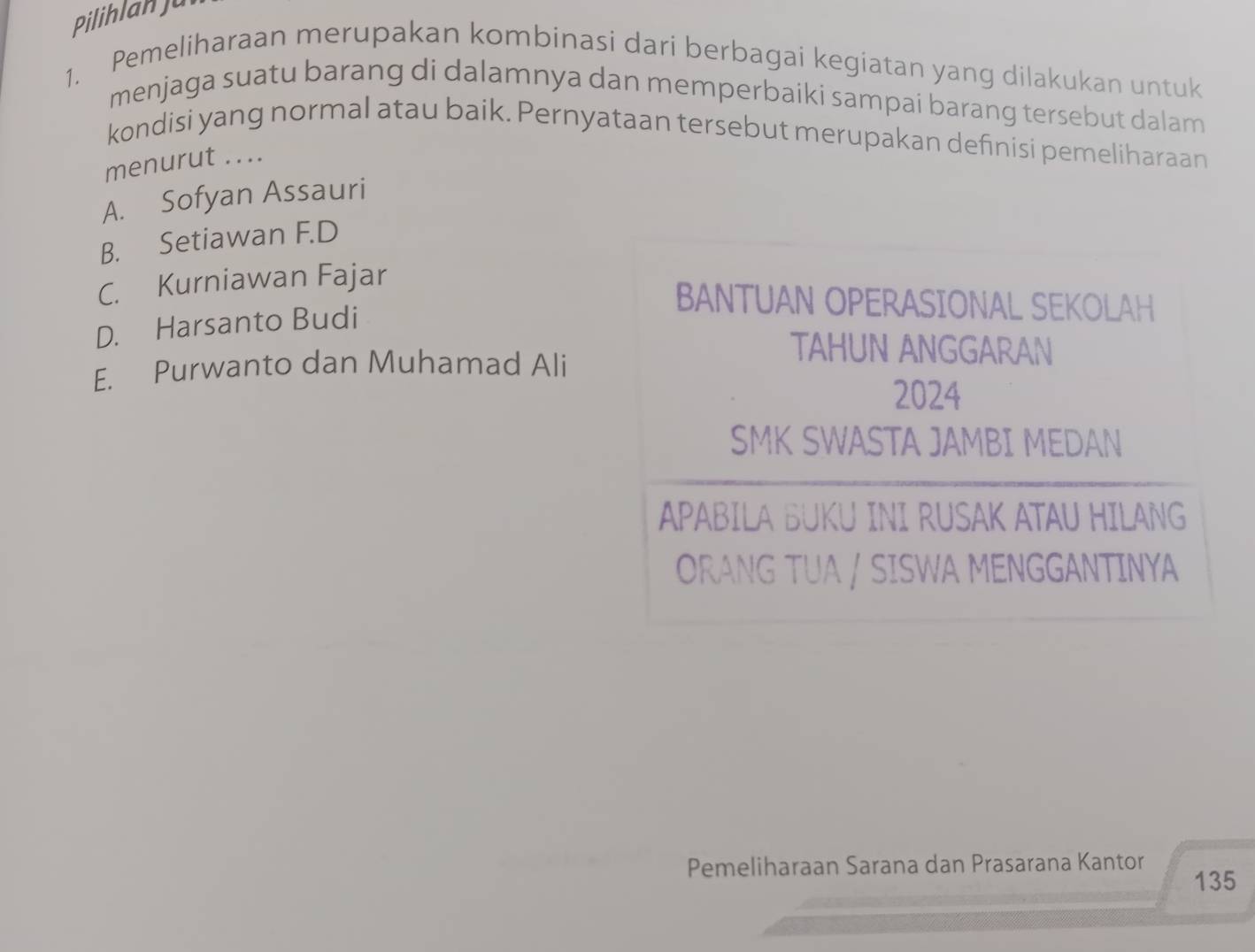 PilihlanJu
1. Pemeliharaan merupakan kombinasi dari berbagai kegiatan yang dilakukan untuk
menjaga suatu barang di dalamnya dan memperbaiki sampai barang tersebut dalam
kondisi yang normal atau baik. Pernyataan tersebut merupakan definisi pemeliharaan
menurut ....
A. Sofyan Assauri
B. Setiawan F.D
C. Kurniawan Fajar
D. Harsanto Budi
BANTUAN OPERASIONAL SEKOLAH
E. Purwanto dan Muhamad Ali
TAHUN ANGGARAN
2024
SMK SWASTA JAMBI MEDAN
APABILA BUKU INI RUSAK ATAU HILANG
ORANG TUA / SISWA MENGGANTINYA
Pemeliharaan Sarana dan Prasarana Kantor 135