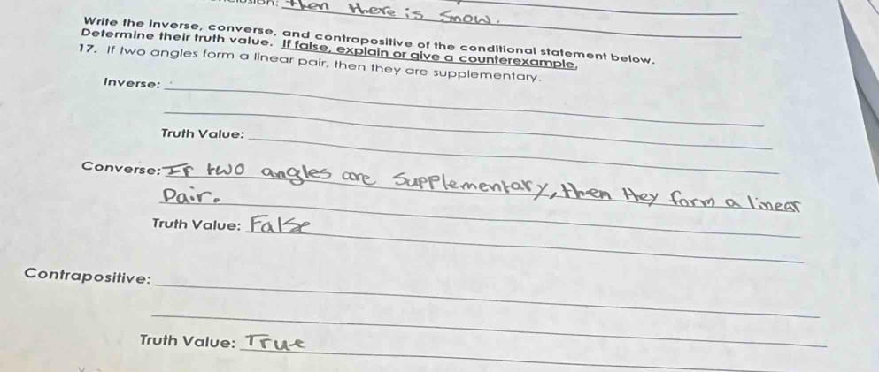 Write the inverse, converse, and contrapositive of the conditional statement below. 
Determine their truth value. If false, explain or give a counterexample, 
17. If two angles form a linear pair, then they are supplementary. 
Inverse:_ 
_ 
_ 
Truth Value: 
_ 
Converse: 
_ 
_ 
Truth Value: 
_ 
Contrapositive: 
_ 
_ 
Truth Value: