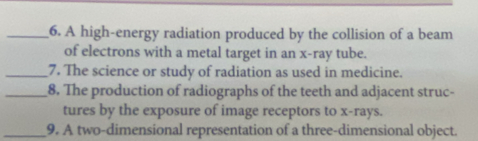 A high-energy radiation produced by the collision of a beam 
of electrons with a metal target in an x -ray tube. 
_7. The science or study of radiation as used in medicine. 
_8. The production of radiographs of the teeth and adjacent struc- 
tures by the exposure of image receptors to x -rays. 
_9. A two-dimensional representation of a three-dimensional object.