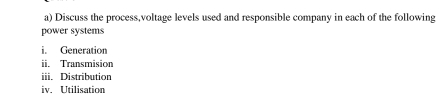Discuss the process,voltage levels used and responsible company in each of the following 
power systems 
i. Generation 
ii. Transmision 
iii. Distribution 
iv. Utilisation