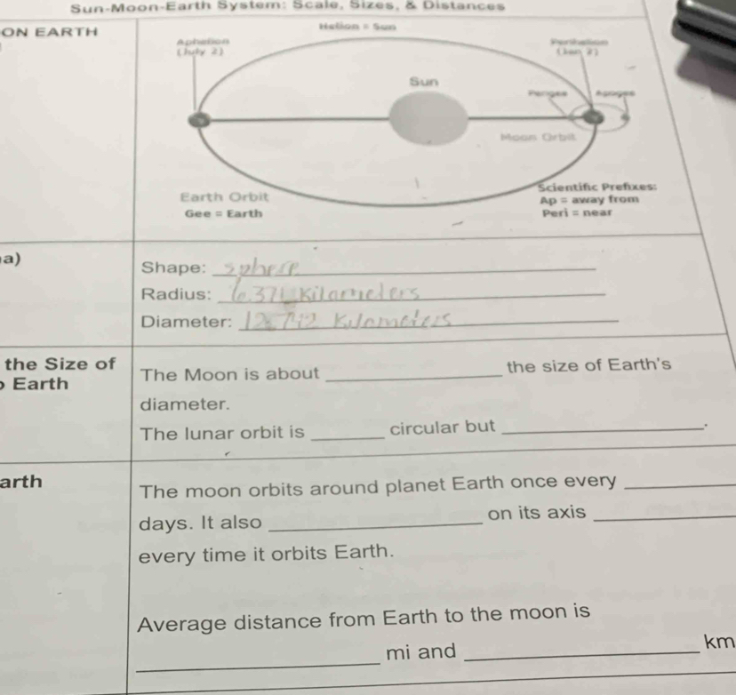 Sun-Moon-Earth System: Scale, Sizes, & Distances
ON EARTH
_
a)
Shape:_
Radius:_
Diameter:_
the Size of
Earth The Moon is about _the size of Earth's
diameter.
_
The lunar orbit is _circular but_
arth
The moon orbits around planet Earth once every_
days. It also _on its axis_
every time it orbits Earth.
Average distance from Earth to the moon is
_
mi and _km
_