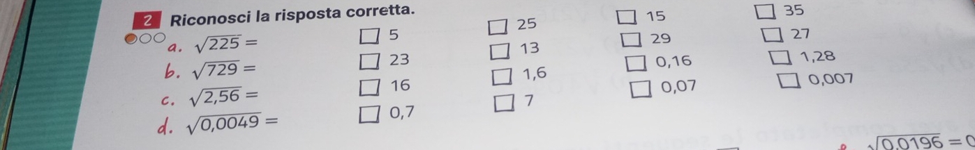 Riconosci la risposta corretta.
35
25
15
a. sqrt(225)=
5
29
27
13
23 0, 16 1,28
b. sqrt(729)= 1,6
C. sqrt(2,56)=
16 0,07
7 0,007
d. sqrt(0,0049)=
0,7
sqrt(0.0196)=0