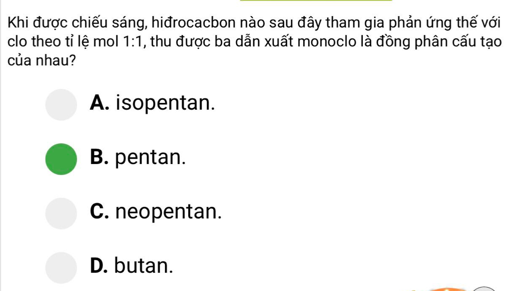 Khi được chiếu sáng, hiđrocacbon nào sau đây tham gia phản ứng thế với
clo theo tỉ lệ mol 1:1 , thu được ba dẫn xuất monoclo là đồng phân cấu tạo
của nhau?
A. isopentan.
B. pentan.
C. neopentan.
D. butan.