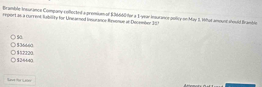 Bramble Insurance Company collected a premium of $36660 for a 1-year insurance policy on May 1. What amount should Bramble
report as a current liability for Unearned Insurance Revenue at December 31?
$o.
$36660.
$12220.
$24440.
Save for Later
Attemnts