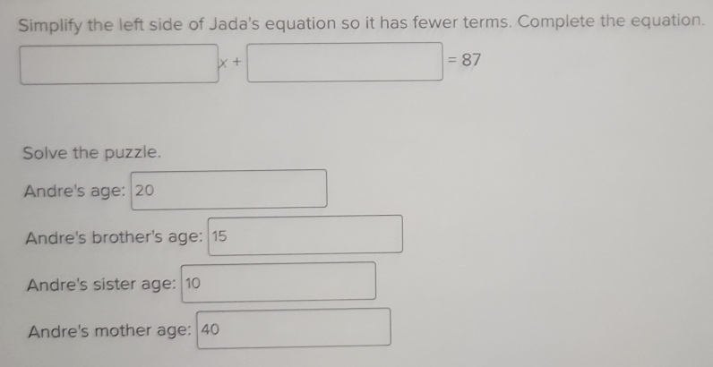 Simplify the left side of Jada's equation so it has fewer terms. Complete the equation.
□ x+□ =87
Solve the puzzle. 
Andre's age: 20
Andre's brother's age: 15
Andre's sister age: 10 □  
Andre's mother age: 40