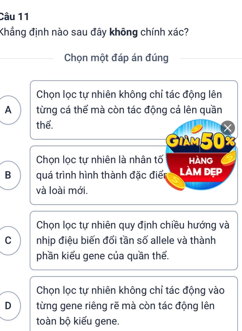 Khẳng định nào sau đây không chính xác?
Chọn một đáp án đúng
Chọn lọc tự nhiên không chỉ tác động lên
A từng cá thể mà còn tác động cả lên quần
thể.
X
GIAM50%
Chọn lọc tự nhiên là nhân tố hàng
B quá trình hình thành đặc điển làm đẹp
và loài mới.
Chọn lọc tự nhiên quy định chiều hướng và
C nhịp điệu biến đổi tần số allele và thành
phần kiểu gene của quần thể.
Chọn lọc tự nhiên không chỉ tác động vào
D từng gene riêng rẽ mà còn tác động lên
toàn bộ kiểu gene.