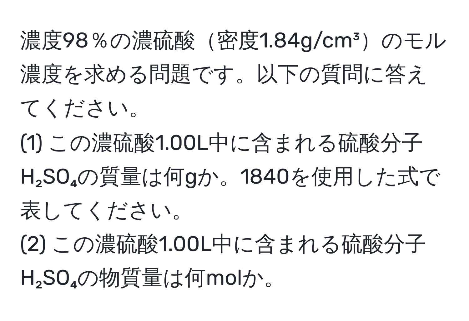 濃度98％の濃硫酸密度1.84g/cm³のモル濃度を求める問題です。以下の質問に答えてください。  
(1) この濃硫酸1.00L中に含まれる硫酸分子H₂SO₄の質量は何gか。1840を使用した式で表してください。  
(2) この濃硫酸1.00L中に含まれる硫酸分子H₂SO₄の物質量は何molか。