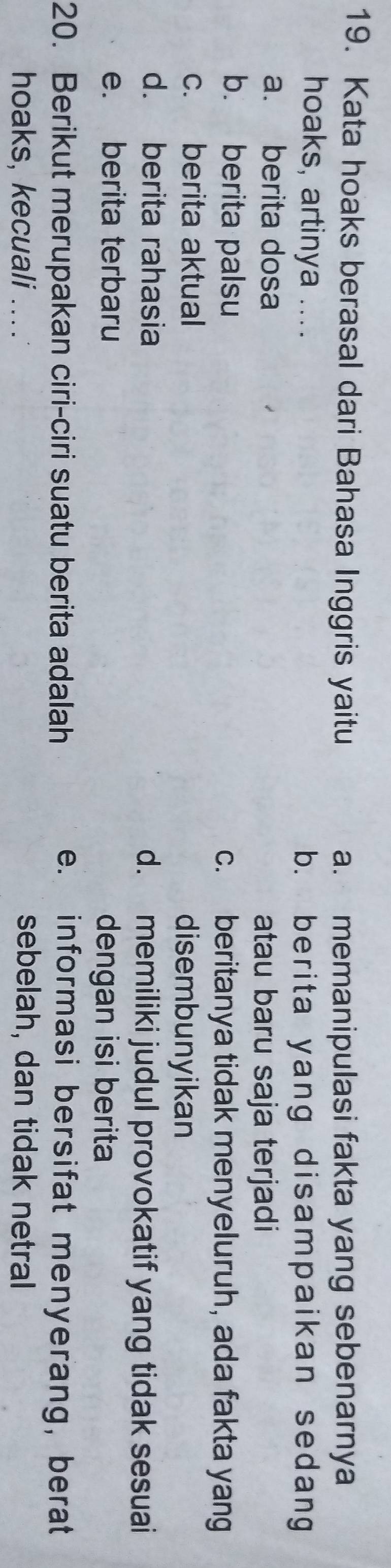 Kata hoaks berasal dari Bahasa Inggris yaitu a. memanipulasi fakta yang sebenarnya
hoaks, artinya ....
b. berita yang disampaikan sedang
a. berita dosa atau baru saja terjadi
b. berita palsu c. beritanya tidak menyeluruh, ada fakta yang
c. berita aktual disembunyikan
d. berita rahasia d. memiliki judul provokatif yang tidak sesuai
e. berita terbaru dengan isi berita
20. Berikut merupakan ciri-ciri suatu berita adalah e. informasi bersifat menyerang, berat
hoaks, kecuali .... sebelah, dan tidak netral