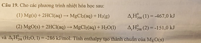 Cho các phương trình nhiệt hóa học sau: 
(1) Mg(s)+2HCl(aq)to MgCl_2(aq)+H_2(g) △ _rH_(298)^0(1)=-467,0kJ
(2) MgO(s)+2HCl(aq)to MgCl_2(aq)+H_2O(l) △ _rH_(298)^0(2)=-151,0kJ
và △ _fH_(298)^0(H_2O,1)=-286kJ/mol 1. Tính enthalpy tạo thành chuẩn của MgO(s)