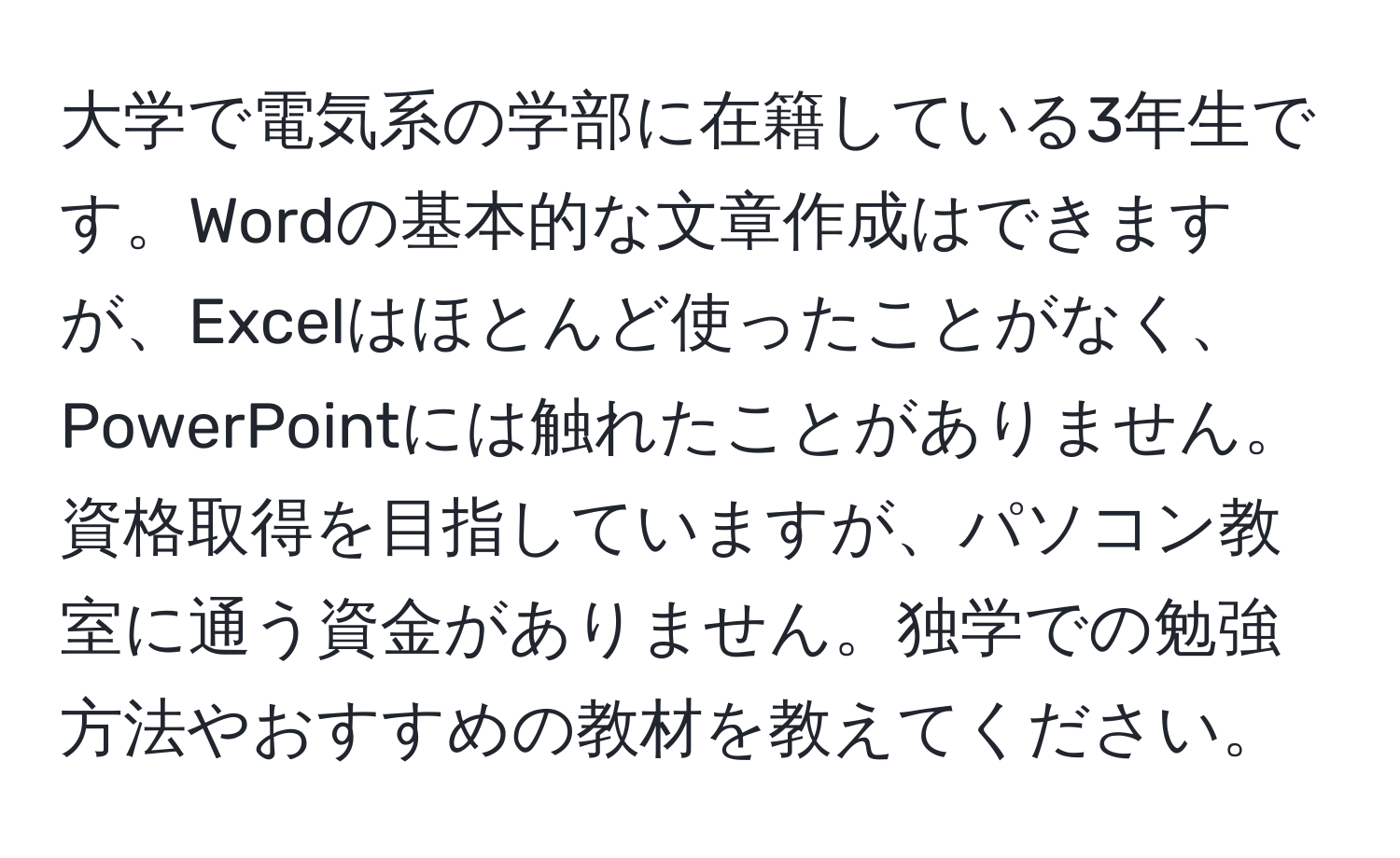 大学で電気系の学部に在籍している3年生です。Wordの基本的な文章作成はできますが、Excelはほとんど使ったことがなく、PowerPointには触れたことがありません。資格取得を目指していますが、パソコン教室に通う資金がありません。独学での勉強方法やおすすめの教材を教えてください。