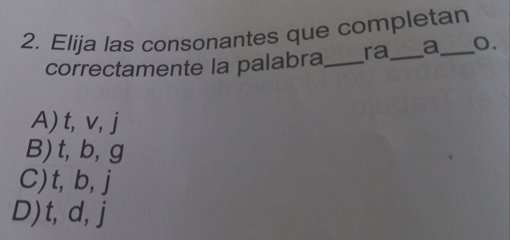 Elija las consonantes que completan
a
o.
correctamente la palabra_
ra_
A) t, v, j
B) t, b, g
C) t, b, j
D) t, d, j