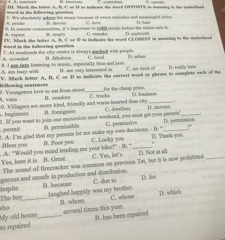 A. marinate B. innovate C. contestant D. operate
III. Mark the letter A, B, C or D to indicate the word OPPOSTE in meaning to the underlined
word in the following question
5. We absolutely adore his music because of sweet melodies and meaningful lyrics.
A. prefer B. favour C. love D. hate
6. In remote communities, it’s important to refill stocks before the winter sets in.
A. repeat B. empty C. remake D. replenish
IV. Mark the letter A, B, C or D to indicate the word CLOSEST in meaning to the underlined
word in the following question
7. At weekends the city centre is always packed with people.
A. crowded B. fabulous C. local D. urban
8. I am into listening to music, especially blue and jazz.
A. am busy with B. am very interested in C. am tired of D. really hate
V. Mark letter A, B, C or D to indicate the correct word or phrase to complete each of the
following sentences
9. Youngsters love to eat from street_ for the cheap price.
A. vans B. vendors C. trucks D. business
0. Villagers are more kind, friendly and warm-hearted than city _.
. beginners B. foreigners C. dwellers D. movers_
1. If you want to join our excursion next weekend, you must get your parents’ :
. permit B. permissible C. permissive _D. permission
2. A: I’m glad that my parents let me make my own decisions. - B: “ !”
Bless you B. Poor you C. Lucky you D. Thank you
. A: “Would you mind lending me your bike?” - B: “_ ”
Yes, here it is B. Great C. Yes, let’s D. Not at all
The sound of firecracker was common on previous Tet, but it is now prohibited_
gerous and unsafe in production and distribution.
despite B. because C. due to D. for
The boy laughed happily was my brother.
vho _B. whom C. whose D. which
My old house several times this year.
as repaired _B. has been repaired