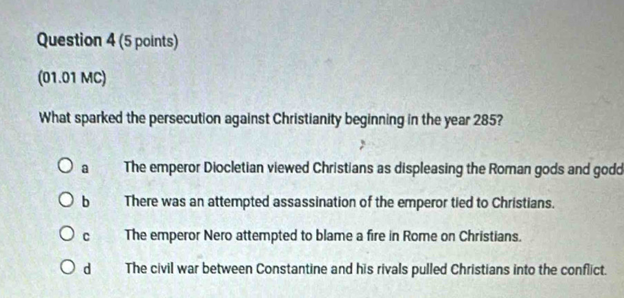 (01.01 MC)
What sparked the persecution against Christianity beginning in the year 285?
a The emperor Diocletian viewed Christians as displeasing the Roman gods and godd
b There was an attempted assassination of the emperor tied to Christians.
C The emperor Nero attempted to blame a fire in Rome on Christians.
dì The civil war between Constantine and his rivals pulled Christians into the conflict.