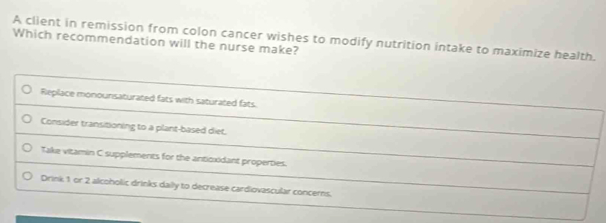 A client in remission from colon cancer wishes to modify nutrition intake to maximize health.
Which recommendation will the nurse make?
Replace monounsaturated fats with saturated fats.
Consider transitioning to a plant-based diet.
Take vitamin C supplements for the anticxidant properties.
Drink 1 or 2 alcoholic drinks daily to decrease cardiovascular concerns.