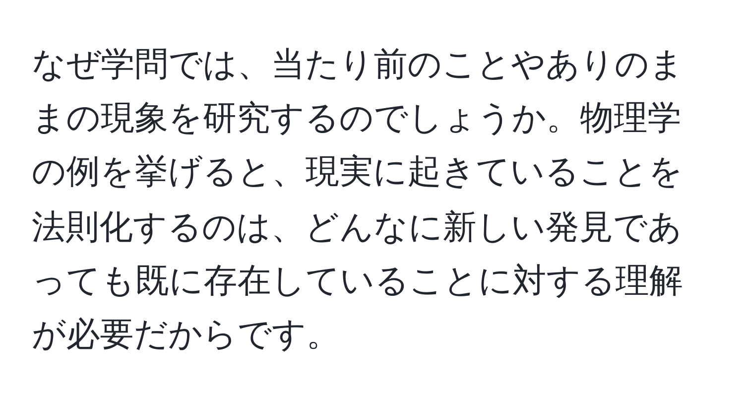 なぜ学問では、当たり前のことやありのままの現象を研究するのでしょうか。物理学の例を挙げると、現実に起きていることを法則化するのは、どんなに新しい発見であっても既に存在していることに対する理解が必要だからです。