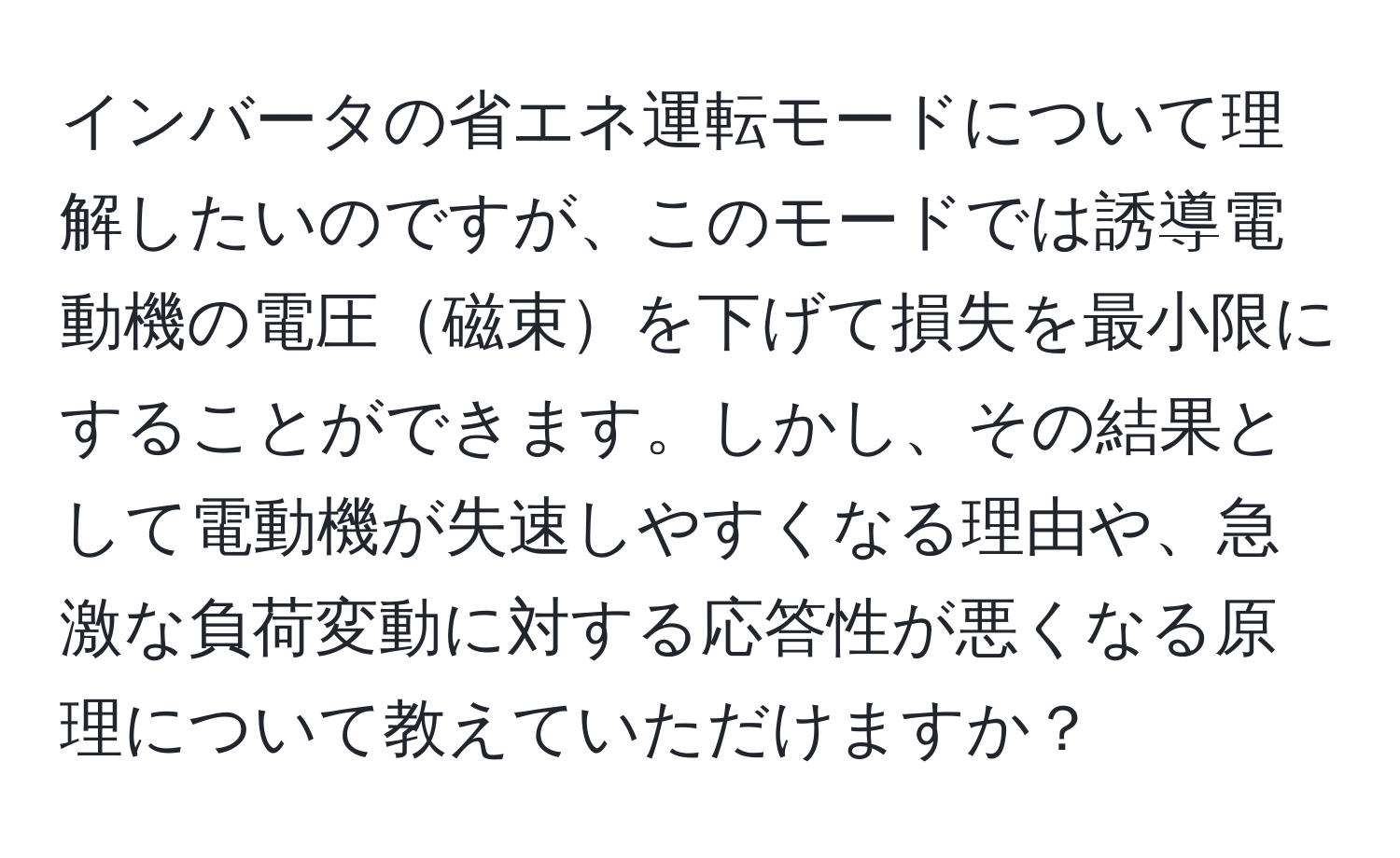 インバータの省エネ運転モードについて理解したいのですが、このモードでは誘導電動機の電圧磁束を下げて損失を最小限にすることができます。しかし、その結果として電動機が失速しやすくなる理由や、急激な負荷変動に対する応答性が悪くなる原理について教えていただけますか？