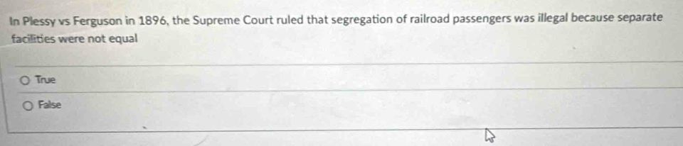 In Plessy vs Ferguson in 1896, the Supreme Court ruled that segregation of railroad passengers was illegal because separate
facilities were not equal
True
False