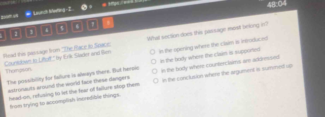 zoom us Launch Meeting - Z... #https://eo 
48:04
5 6 7 B
2 3
Read this passage from ''The Race to Space: What section does this passage most belong in?
Countdown to Liftoff," by Erik Slader and Ben in the opening where the claim is introduced
The possibility for failure is always there. But heroic in the body where the claim is supported
Thompson.
astronauts around the world face these dangers in the body where counterclaims are addressed
head-on, refusing to let the fear of failure stop them in the conclusion where the argument is summed up
from trying to accomplish incredible things.