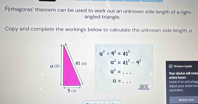 Pythagoras' theorem can be used to work out an unknown side length of a right- 
angled triangle. 
Copy and complete the workings below to calculate the unknown side length, a.
a^2+9^2=41^2
a^2=41^2-9^2
Windows Update 
_ a^2=
Your device will resta 
active hours
a= _Leave it on and plug 
ans adjust your active ho 
reminders. 
Restart now