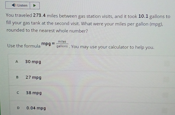 Listen
You traveled 273.4 miles between gas station visits, and it took 10.1 gallons to
fill your gas tank at the second visit. What were your miles per gallon (mpg),
rounded to the nearest whole number?
Use the formula mpg= miles/gallons . You may use your calculator to help you.
A 30 mpg
B 27 mpg
c 38 mpg
D 0.04 mpg