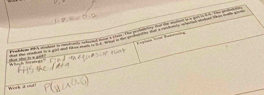 Problem #9A student is randomly selected from a elass. The probability that the student is a girl is 0.6. The probabilit 
that she is a girl? hat the student is a girl and likes math is 0.4 What is the probability that a randomly selected student likes math give 
Explain Your Reasonin 
Which Strategy? 
Work it out!