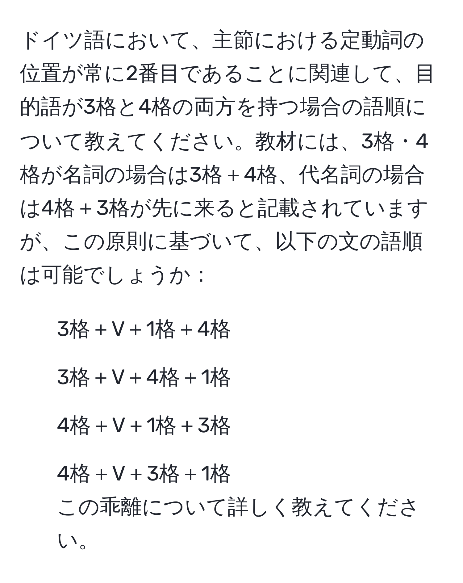 ドイツ語において、主節における定動詞の位置が常に2番目であることに関連して、目的語が3格と4格の両方を持つ場合の語順について教えてください。教材には、3格・4格が名詞の場合は3格＋4格、代名詞の場合は4格＋3格が先に来ると記載されていますが、この原則に基づいて、以下の文の語順は可能でしょうか：  
1. 3格＋V＋1格＋4格  
2. 3格＋V＋4格＋1格  
3. 4格＋V＋1格＋3格  
4. 4格＋V＋3格＋1格  
この乖離について詳しく教えてください。