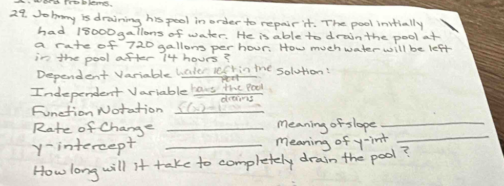 wand Troblems. 
29. Jobnny is draining his pool in order to repair it. The pool initially 
had 18000gallons of water. He is able to drainthe pool at 
a rate of 720 gallons per hour. How much water will be left 
in the pool after 14 hours? 
Dependent Variable water lefr in the solution: 
Independent Variable bars the Pool 
drans 
Function Notation _ s(x)=12
_ 
_ 
Rate of Change _meaning of slope_ 
y-intercept _meaning of y -int 
How long will it take to completely drain the pool?