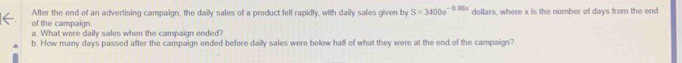 After the end of an advertising campaign, the daily sales of a product fell rapidly, with daily sales given by S=3400e^(-0.06x) dollars, where x is the number of days from the end 
of the campaign. 
a. What were daily sales when the campaign ended? 
b. How many days passed after the campaign ended before daily sales were below half of what they were at the end of the campaign?