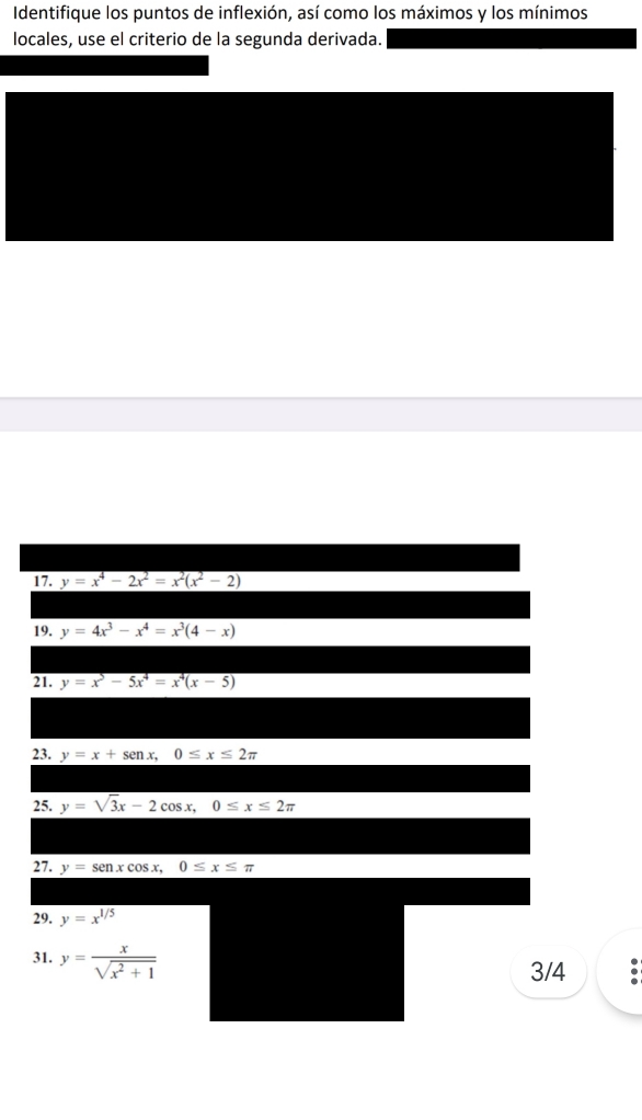 Identifique los puntos de inflexión, así como los máximos y los mínimos 
locales, use el criterio de la segunda derivada. 
17. y=x^4-2x^2=x^2(x^2-2)
19. y=4x^3-x^4=x^3(4-x)
21. y=x^5-5x^4=x^4(x-5)
23. y=x+sen x, 0≤ x≤ 2π
25. y=sqrt(3)x-2cos x, 0≤ x≤ 2π
27. y=sen xcos x, 0≤ x≤ π
29. y=x^(1/5)
31. y= x/sqrt(x^2+1) 
3/4