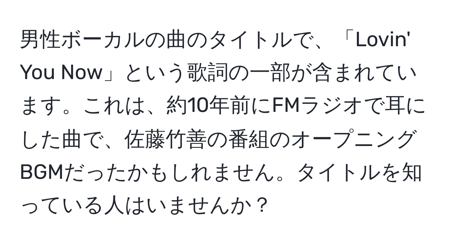 男性ボーカルの曲のタイトルで、「Lovin' You Now」という歌詞の一部が含まれています。これは、約10年前にFMラジオで耳にした曲で、佐藤竹善の番組のオープニングBGMだったかもしれません。タイトルを知っている人はいませんか？