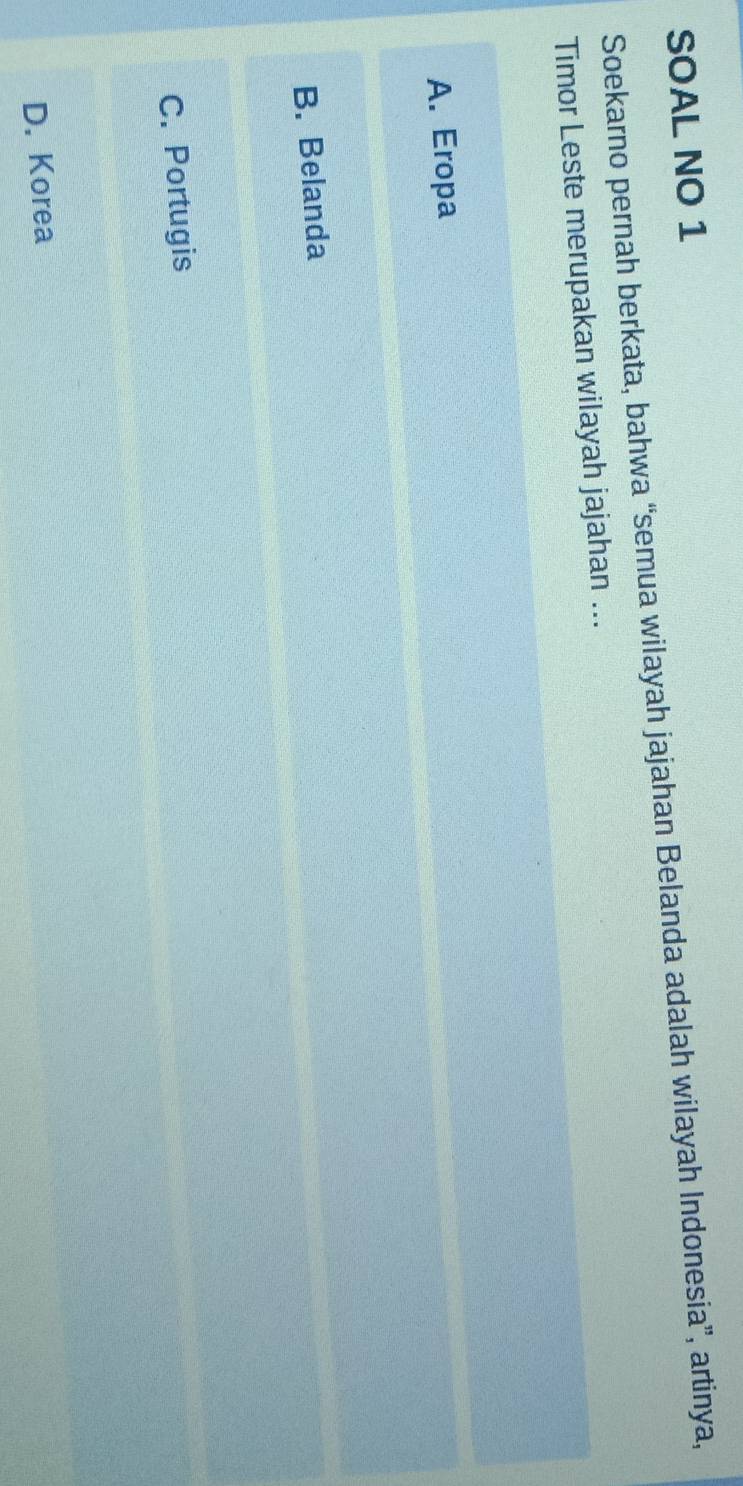 SOAL NO 1
Soekarno pernah berkata, bahwa “semua wilayah jajahan Belanda adalah wilayah Indonesia”, artinya,
Timor Leste merupakan wilayah jajahan ...
A. Eropa
B. Belanda
C. Portugis
D. Korea