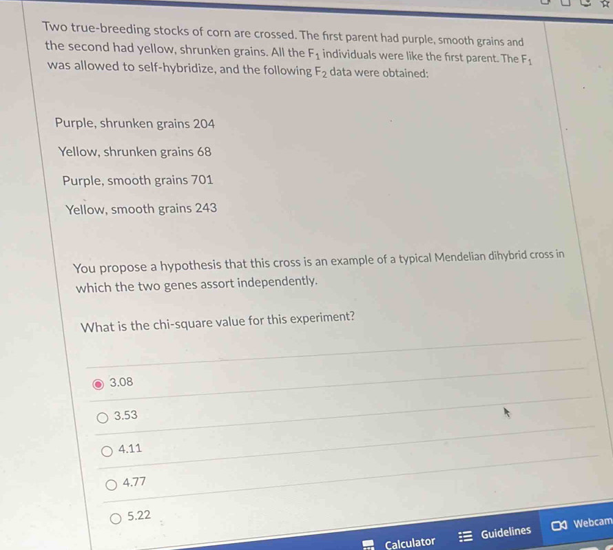 Two true-breeding stocks of corn are crossed. The first parent had purple, smooth grains and
the second had yellow, shrunken grains. All the F_1 individuals were like the first parent. The F_1
was allowed to self-hybridize, and the following F_2 data were obtained:
Purple, shrunken grains 204
Yellow, shrunken grains 68
Purple, smooth grains 701
Yellow, smooth grains 243
You propose a hypothesis that this cross is an example of a typical Mendelian dihybrid cross in
which the two genes assort independently.
What is the chi-square value for this experiment?
3.08
3.53
4.11
4.77
5.22
Calculator Guidelines Webcam