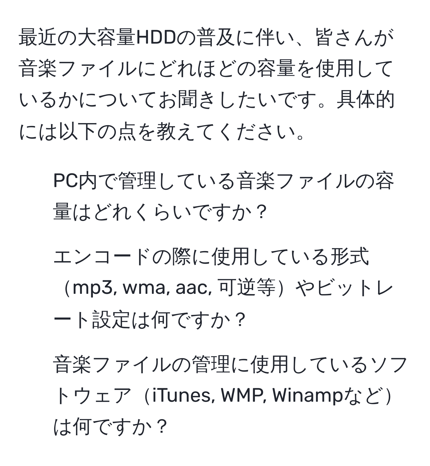 最近の大容量HDDの普及に伴い、皆さんが音楽ファイルにどれほどの容量を使用しているかについてお聞きしたいです。具体的には以下の点を教えてください。  
1. PC内で管理している音楽ファイルの容量はどれくらいですか？  
2. エンコードの際に使用している形式mp3, wma, aac, 可逆等やビットレート設定は何ですか？  
3. 音楽ファイルの管理に使用しているソフトウェアiTunes, WMP, Winampなどは何ですか？