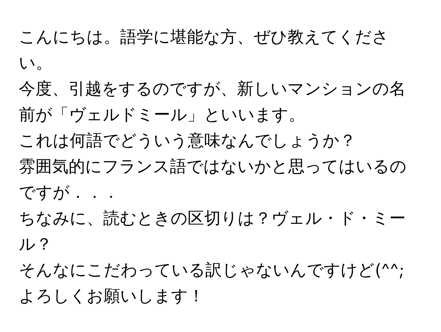 こんにちは。語学に堪能な方、ぜひ教えてください。  
今度、引越をするのですが、新しいマンションの名前が「ヴェルドミール」といいます。  
これは何語でどういう意味なんでしょうか？  
雰囲気的にフランス語ではないかと思ってはいるのですが．．．  
ちなみに、読むときの区切りは？ヴェル・ド・ミール？  
そんなにこだわっている訳じゃないんですけど(^^;  
よろしくお願いします！