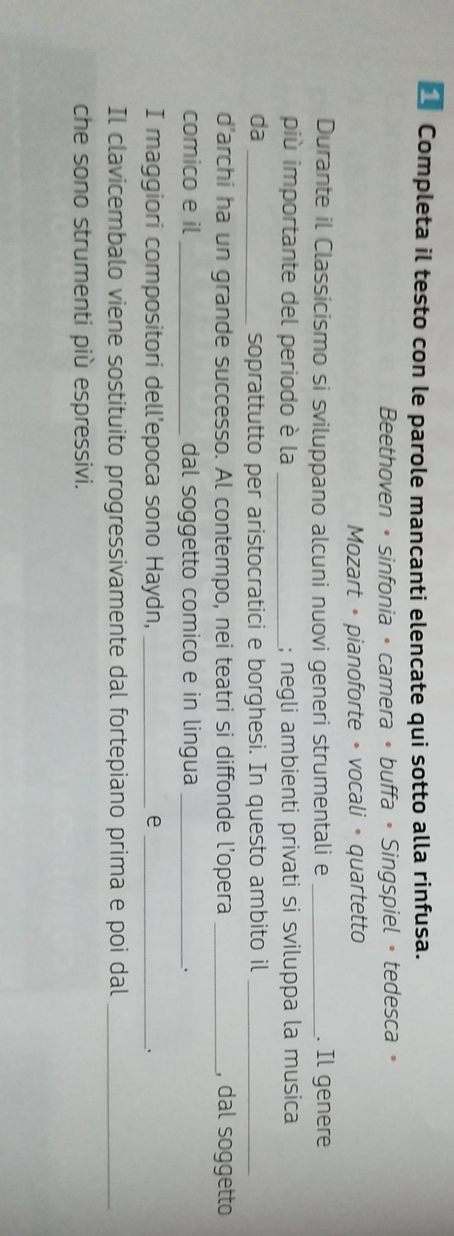 Completa il testo con le parole mancanti elencate qui sotto alla rinfusa. 
Beethoven • sinfonia • camera • buffa • Singspiel • tedesca • 
Mozart • pianoforte • vocali • quartetto 
Durante il Classicismo si sviluppano alcuni nuovi generi strumentali e _. Il genere 
più importante del periodo è la _; negli ambienti privati si sviluppa la musica 
da soprattutto per aristocratici e borghesi. In questo ambito il_ 
d’archi ha un grande successo. Al contempo, nei teatri si diffonde l’opera _, dal soggetto 
comico e il _dal soggetto comico e in lingua _、 
I maggiori compositori dell’epoca sono Haydn, _e _、 
Il clavicembalo viene sostituito progressivamente dal fortepiano prima e poi dal_ 
che sono strumenti più espressivi.