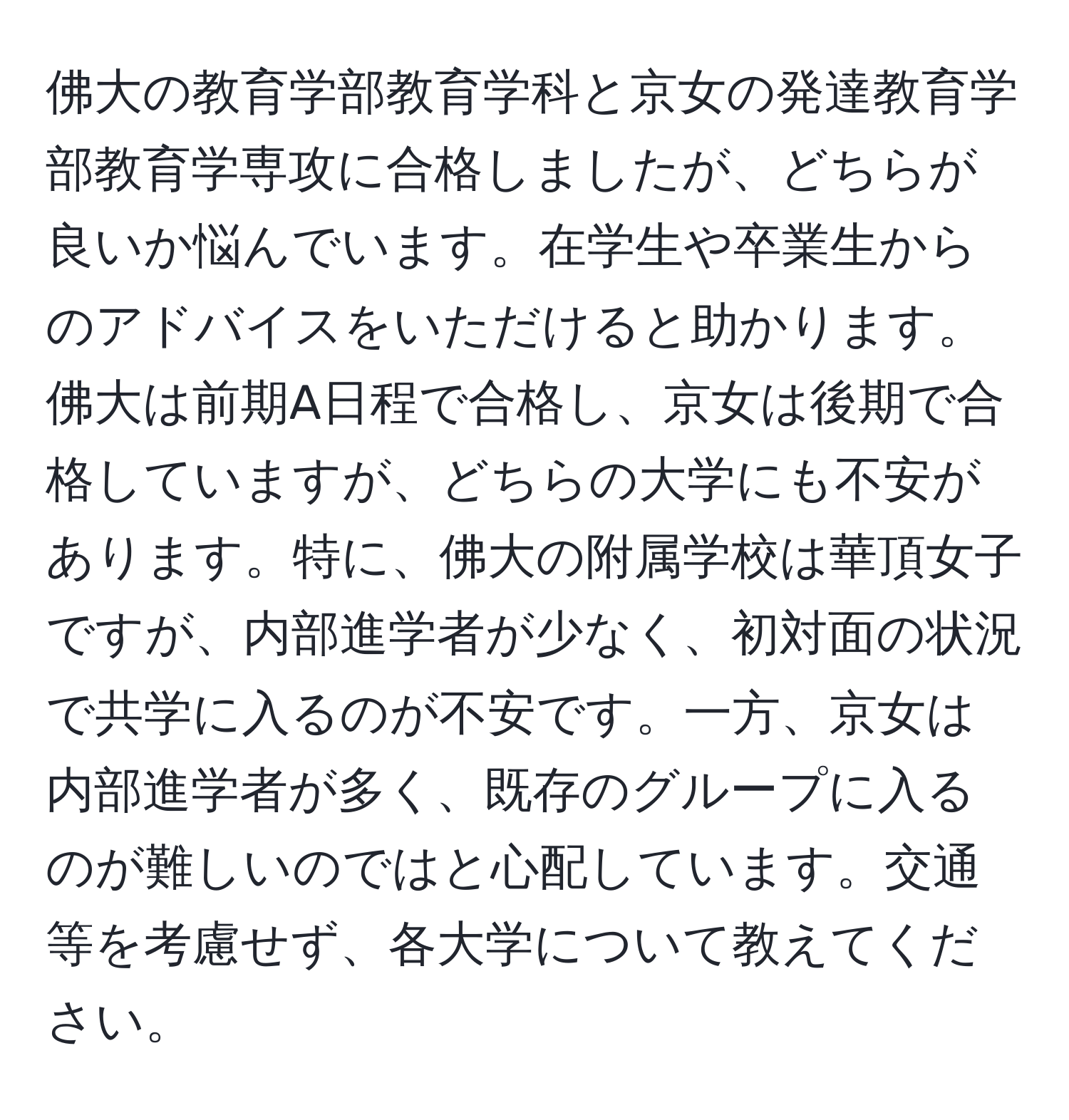 佛大の教育学部教育学科と京女の発達教育学部教育学専攻に合格しましたが、どちらが良いか悩んでいます。在学生や卒業生からのアドバイスをいただけると助かります。佛大は前期A日程で合格し、京女は後期で合格していますが、どちらの大学にも不安があります。特に、佛大の附属学校は華頂女子ですが、内部進学者が少なく、初対面の状況で共学に入るのが不安です。一方、京女は内部進学者が多く、既存のグループに入るのが難しいのではと心配しています。交通等を考慮せず、各大学について教えてください。