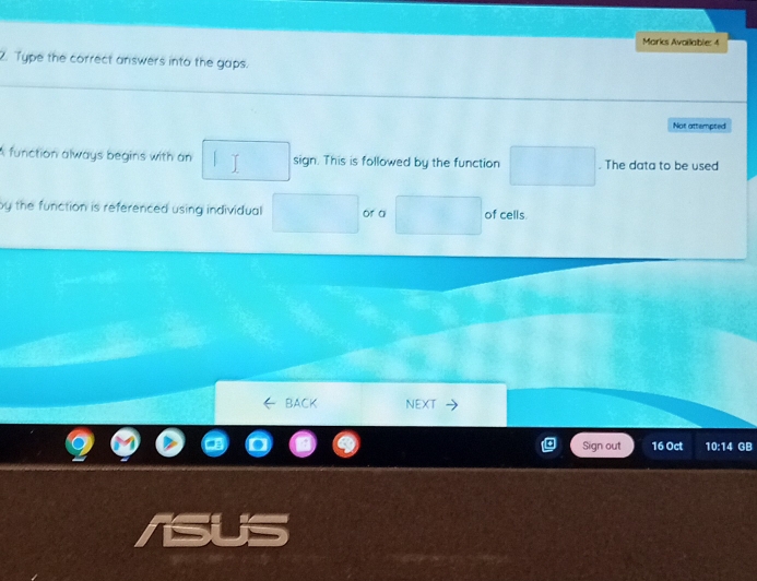 Morks Availlable: 4 
2. Type the correct answers into the gaps. 
Not attempted 
A function always begins with an sign. This is followed by the function . The data to be used 
by the function is referenced using individual or a of cells. 
BACK NEXT 
Sign out 16 Oct 10:14 GB