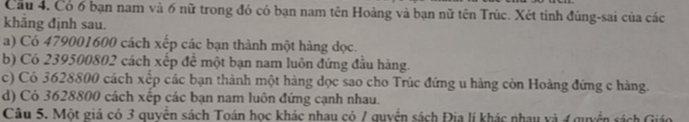 Cầu 4. Có 6 bạn nam và 6 nữ trong đó có bạn nam tên Hoàng và bạn nữ tên Trúc. Xét tinh đúng-sai của các 
khăng định sau. 
a) Có 479001600 cách xếp các bạn thành một hàng dọc. 
b) Có 239500802 cách xếp để một bạn nam luôn đứng đầu hàng. 
c) Có 3628800 cách xếp các bạn thành một hàng dọc sao cho Trúc đứng u hàng còn Hoàng đứng c hàng. 
d) Có 3628800 cách xếp các bạn nam luôn đứng cạnh nhau. 
Câu 5. Một giá có 3 quyễn sách Toán học khác nhau có / quyển sách Đia lí khác nhau và 4 guyển sách Giáo