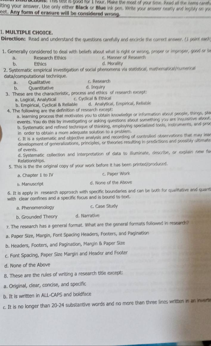 structons: This tist is good for 1 hour. Make the most of your time, fad all the sems careh 
iting your answer. Use only either Black or Blue ink pen. Write your anower neatly and watly on you
eet. Any form of erasure will be considered wrong.
I. MULTIPLE CHOICE.
Direction: Read and understand the questions carefully and encircle the correct anewer. () point eadn
1. Generally considered to deal with beliefs about what is right or wrong, proper or improper, good or b
a. Research Ethics c. Manner of Research
b. Ethics d. Morality
2. Systematic empirical investigation of social phenomena via statistical, mathematical numencal
data/computational technique.
a. Qualitative c. Research
b. Quantitative d. Inquiry
3. These are the characteristic, process and ethics of research except:
a. Logical, Analytical c. Cyclical & Ethical
b. Empirical, Cyclical & Reliable d. Analytical, Empirical, Reliabis
4. The following are the definition of research except:
a. learning process that motivates you to obtain knowledge or information about people, things, pla
events. You do this by investigating or asking questions about something you are inquisitive about
b. Systematic and refined technique of thinking, employing specialized tools, instruments, and pree
in order to obtain a more adequate solution to a problem.
c. It is a systematic and objective analysis and recording of controlled observations that may leae
development of generalizations, principles, or theories resulting in predictions and possibly ultimate
of events.
d. Systematic collection and interpretation of data to illuminate, describe, or explain new fac
Relationships.
5. This is the the original copy of your work before it has been printed/produced.
a. Chapter 1 to IV c. Paper Work
b. Manuscript d. None of the Above
6. It is apply in research approach with specific boundaries and can be both for qualitative and quant
with clear confines and a specific focus and is bound to text.
a. Phenomenology c. Case Study
b. Grounded Theory d. Narrative
7. The research has a general format. What are the general formats followed in research?
a. Paper Size, Margin, Font Spacing Headers, Footers, and Pagination
b. Headers, Footers, and Pagination, Margin & Paper Size
c. Font Spacing, Paper Size Margin and Header and Footer
d. None of the Above
8. These are the rules of writing a research title except:
a. Original, clear, concise, and specific
b. It is written in ALL-CAPS and boldface
c. It is no longer than 20-24 substantive words and no more than three lines written in an inverte